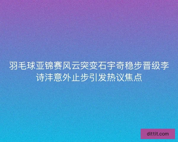 羽毛球亚锦赛风云突变石宇奇稳步晋级李诗沣意外止步引发热议焦点