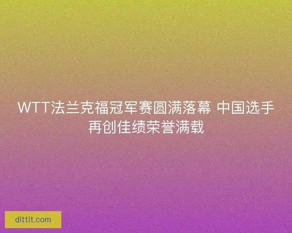 WTT法兰克福冠军赛圆满落幕 中国选手再创佳绩荣誉满载