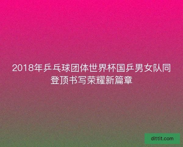 2018年乒乓球团体世界杯国乒男女队同登顶书写荣耀新篇章