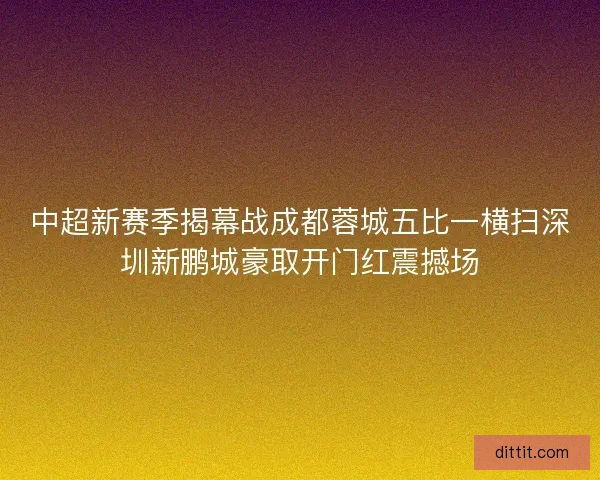 中超新赛季揭幕战成都蓉城五比一横扫深圳新鹏城豪取开门红震撼场